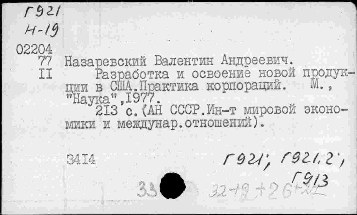 ﻿02204
77 Назаревский Валентин Андреевич.
II Разработка и освоение новой продукции в США.Практика корпораций. м., "Наука",1977.
213 с.(АН СССР.Ин-т мировой экономики и мевдунар.отношений).